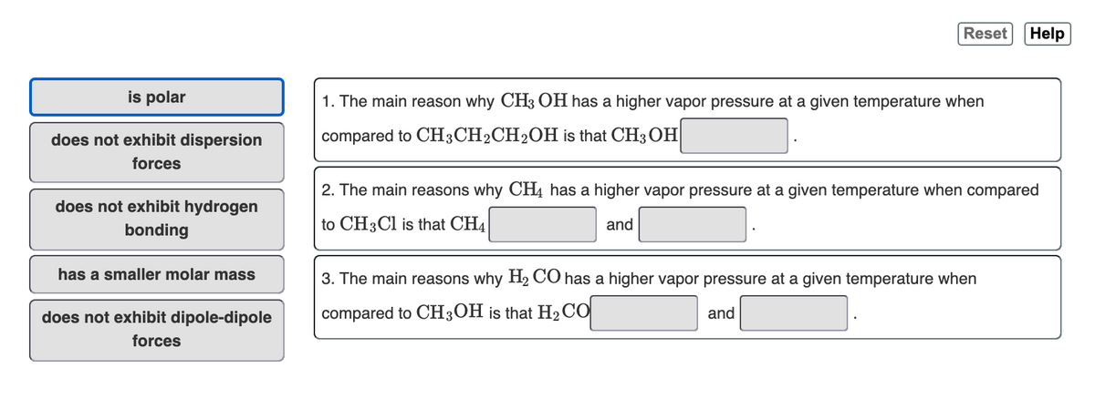 Reset
Help
is polar
1. The main reason why CH3 OH has a higher vapor pressure at a given temperature when
does not exhibit dispersion
compared to CH3CH2CH2OH is that CH3 OH
forces
2. The main reasons why CH4 has a higher vapor pressure at a given temperature when compared
does not exhibit hydrogen
to CH3CI is that CH4
and
bonding
has a smaller molar mass
3. The main reasons why H2 CO has a higher vapor pressure at a given temperature when
does not exhibit dipole-dipole
compared to CH3OH is that H2CO
and
forces
