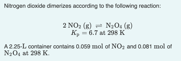 Nitrogen dioxide dimerizes according to the following reaction:
2 NO2 (g) = N2O4 (g)
Kp = 6.7 at 298 K
A 2.25-L container contains 0.059 mol of NO2 and 0.081 mol of
N204 at 298 K.
