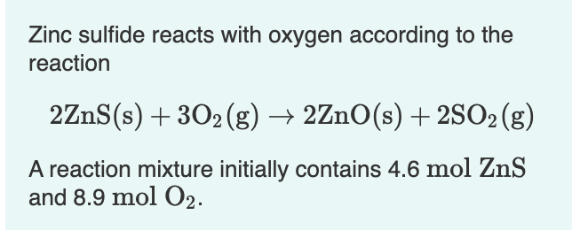 Zinc sulfide reacts with oxygen according to the
reaction
2ZnS(s) + 302(g) → 2ZnO(s) + 2SO2(g)
A reaction mixture initially contains 4.6 mol ZnS
and 8.9 mol O2.
