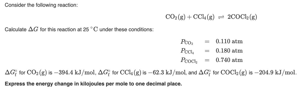 Consider the following reaction:
CO2 (g) + CCl4 (g) = 2COCl2(g)
Calculate AG for this reaction at 25 °C under these conditions:
Pco2
0.110 atm
PcC4
0.180 atm
PooCl,
0.740 atm
AG; for CO2 (g) is –394.4 kJ/mol, AG; for CCl4 (g) is –62.3 kJ/mol, and AG; for COCI2 (g) is –204.9 kJ/mol.
Express the energy change in kilojoules per mole to one decimal place.
