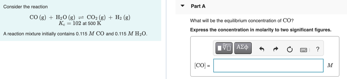 Consider the reaction
Part A
СО(g) + H2О (g)
= CO2 (g) + H2 (g)
What will be the equilibrium concentration of CO?
K. = 102 at 500 K
Express the concentration in molarity to two significant figures.
A reaction mixture initially contains 0.115 M CÓ and 0.115 M H2O.
?
[CO] =
M
