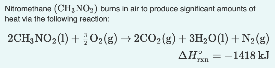 Nitromethane (CH3NO2) burns in air to produce significant amounts of
heat via the following reaction:
2CH3NO2(1) +O2(g) → 2CO2(g) + 3H2O(1) + N2(g)
ΔΗ.
= -1418 kJ
rxn
