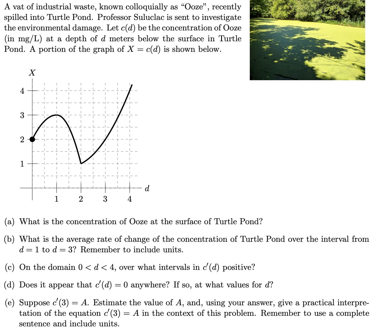 A vat of industrial waste, known colloquially as "Ooze", recently
spilled into Turtle Pond. Professor Suluclac is sent to investigate
the environmental damage. Let c(d) be the concentration of Ooze
(in mg/L) at a depth of d meters below the surface in Turtle
Pond. A portion of the graph of X = c(d) is shown below.
%3D
X
4
3
1
d
1
(a) What is the concentration of Ooze at the surface of Turtle Pond?
(b) What is the average rate of change of the concentration of Turtle Pond over the interval from
d = 1 to d = 3? Remember to include units.
(c) On the domain 0 < d < 4, over what intervals in c'(d) positive?
