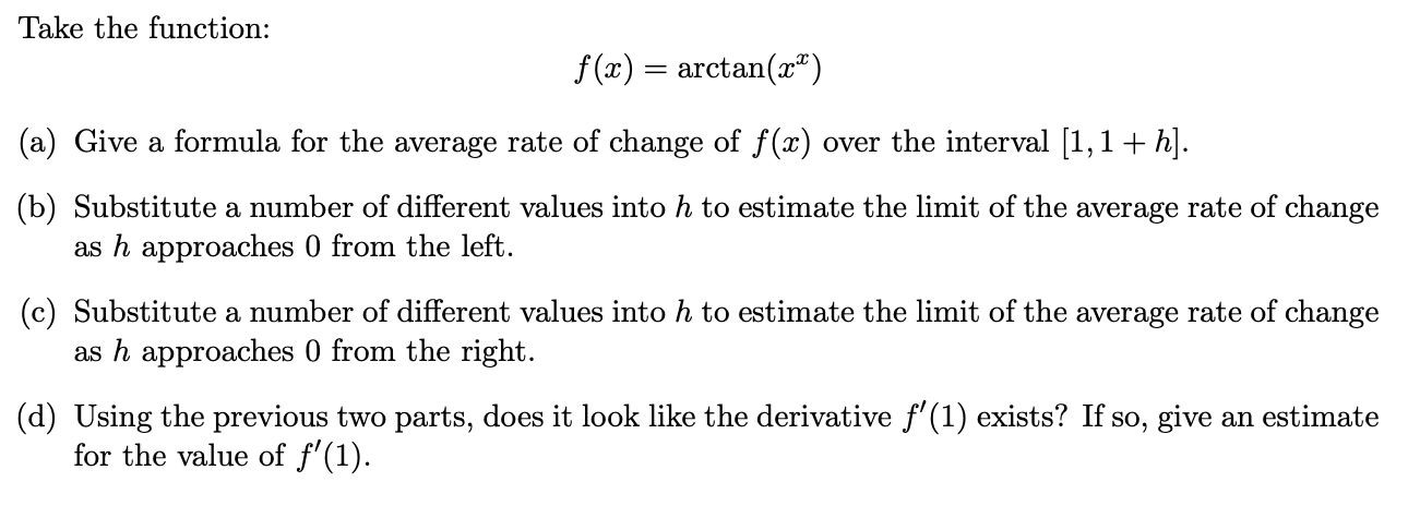 Take the function:
f (x) = arctan(x")
(a) Give a formula for the average rate of change of f(x) over the interval [1,1+ h].
(b) Substitute a number of different values into h to estimate the limit of the average rate of change
as h approaches 0 from the left.
(c) Substitute a number of different values into h to estimate the limit of the average rate of change
as h approaches 0 from the right.
(d) Using the previous two parts, does it look like the derivative f'(1) exists? If so, give an estimate
for the value of f'(1).
