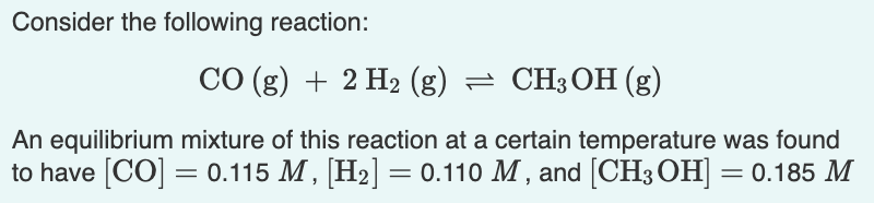 Consider the following reaction:
CO (g) + 2 H2 (g) = CH3OH (g)
An equilibrium mixture of this reaction at a certain temperature was found
to have [CO] = 0.115 M , [H2] = 0.110 M , and [CH3 OH] = 0.185 M

