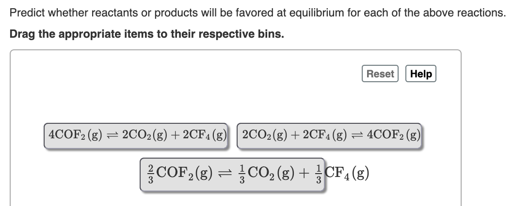 Predict whether reactants or products will be favored at equilibrium for each of the above reactions.
Drag the appropriate items to their respective bins.
Reset
Help
4COF2 (g) = 2CO2(g)+2CF4(g)
2CO2(g) + 2CF4(g) = 4COF2 (g)
름COF2 (g) CO02 (g) + CF4 (g)
