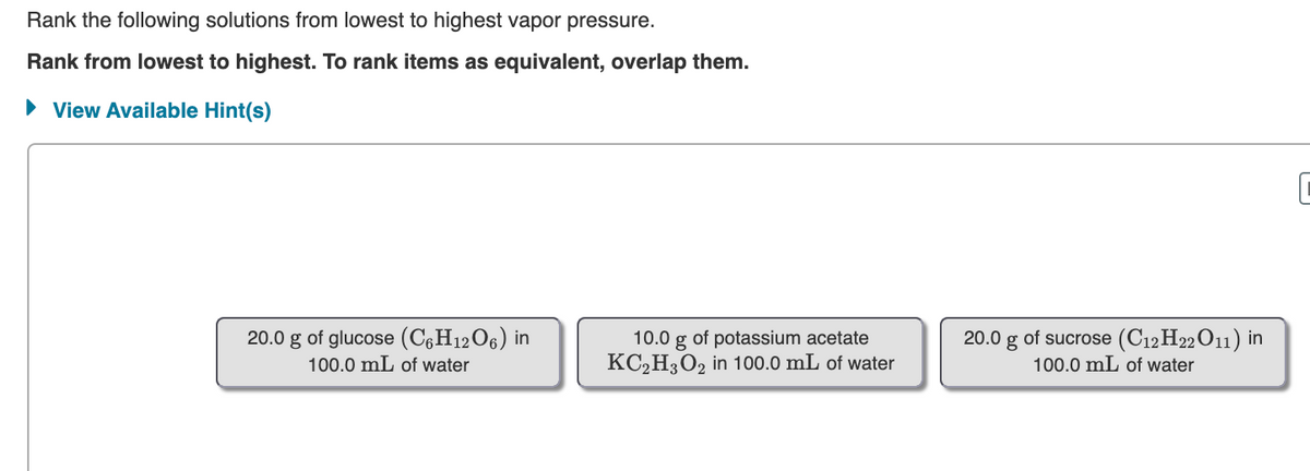 Rank the following solutions from lowest to highest vapor pressure.
Rank from lowest to highest. To rank items as equivalent, overlap them.
• View Available Hint(s)
20.0 g of glucose (C6H12O6) in
100.0 mL of water
10.0 g of potassium acetate
KC2H3O2 in 100.0 mL of water
20.0 g of sucrose (C12H22O11) in
100.0 mL of water
