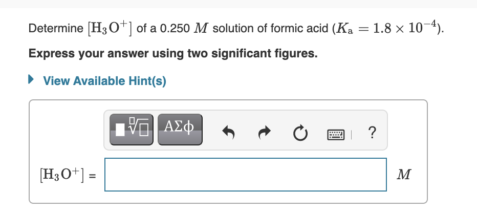 Determine [H3 O+] of a 0.250 M solution of formic acid (Ka = 1.8 x 10-4).
Express your answer using two significant figures.
• View Available Hint(s)
ΑΣφ.
?
[H3O+] =
M
