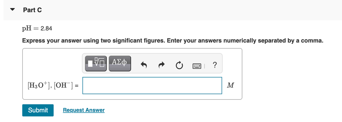 Part C
pH
= 2.84
Express your answer using two significant figures. Enter your answers numerically separated by a comma.
ΑΣφ
?
[H3O*], [OH¯] =
M
Submit
Request Answer
