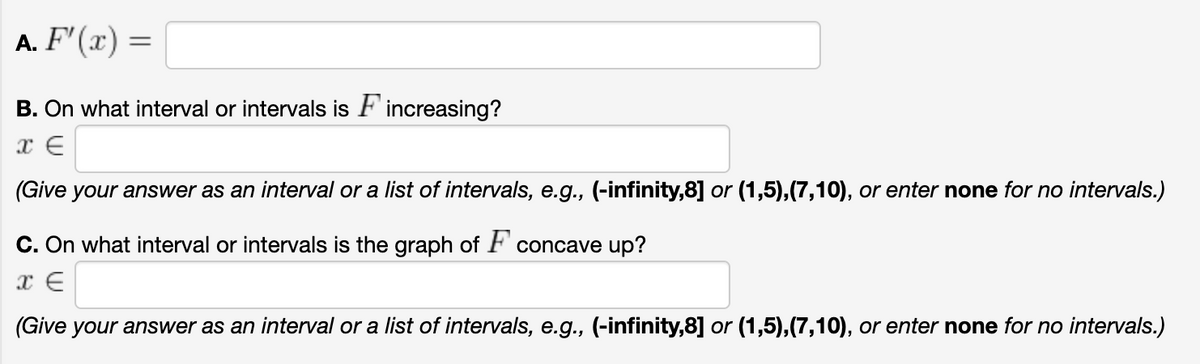 A. F'(x) =
B. On what interval or intervals is F'increasing?
(Give your answer as an interval or a list of intervals, e.g., (-infinity,8] or (1,5),(7,10), or enter none for no intervals.)
C. On what interval or intervals is the graph of F concave up?
(Give your answer as an interval or a list of intervals, e.g., (-infinity,8] or (1,5),(7,10), or enter none for no intervals.)
