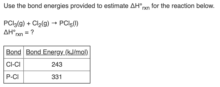 Use the bond energies provided to estimate AH°rxn for the reaction below.
PCI3(g) + Cl2(g) → PCI5(1)
AH°rxn = ?
Bond Bond Energy_(kJ/mol).
CI-CI
243
P-CI
331
