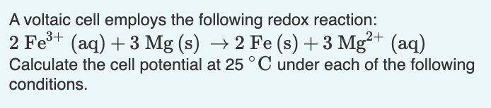 A voltaic cell employs the following redox reaction:
2 Fe+ (aq) + 3 Mg (s) → 2 Fe (s) + 3 Mg²+ (aq)
Calculate the cell potential at 25 °C under each of the following
conditions.
