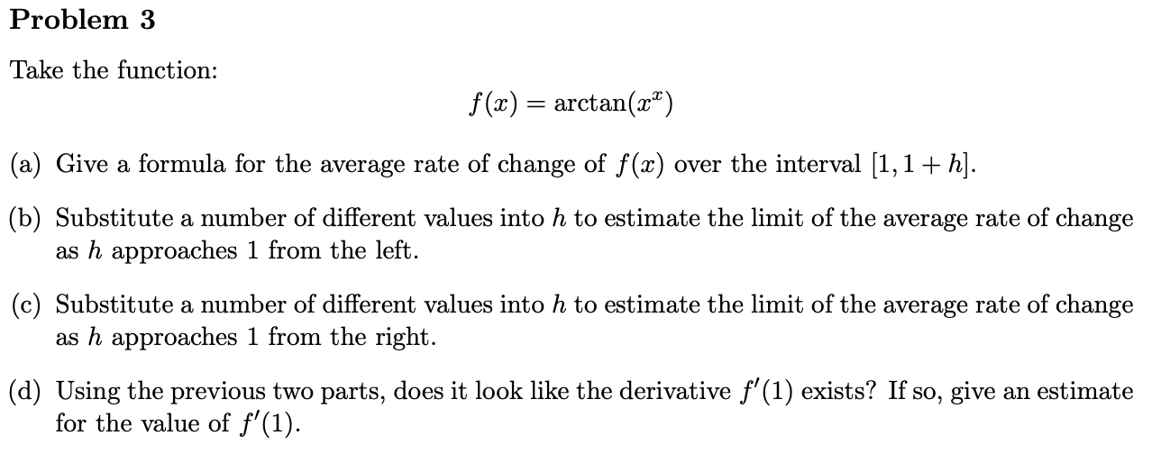 Take the function:
f (x) = arctan(x")
(a) Give a formula for the average rate of change of f(x) over the interval [1,1+ h].
(b) Substitute a number of different values into h to estimate the limit of the average rate of change
as h approaches 1 from the left.
(c) Substitute a number of different values into h to estimate the limit of the average rate of change
as h approaches 1 from the right.
(d) Using the previous two parts, does it look like the derivative f'(1) exists? If so, give an estimate
for the value of f'(1).
