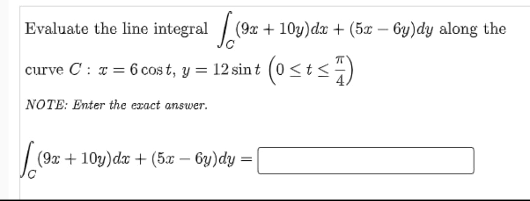 Evaluate the line integral /
(9x + 10y)dx + (5x – 6y)dy along the
curve C : a = 6 cos t, y = 12 sint (0 <t <)
NOTE: Enter the exact answer.
(9x + 10y)dx + (5x – 6y)dy =
-
