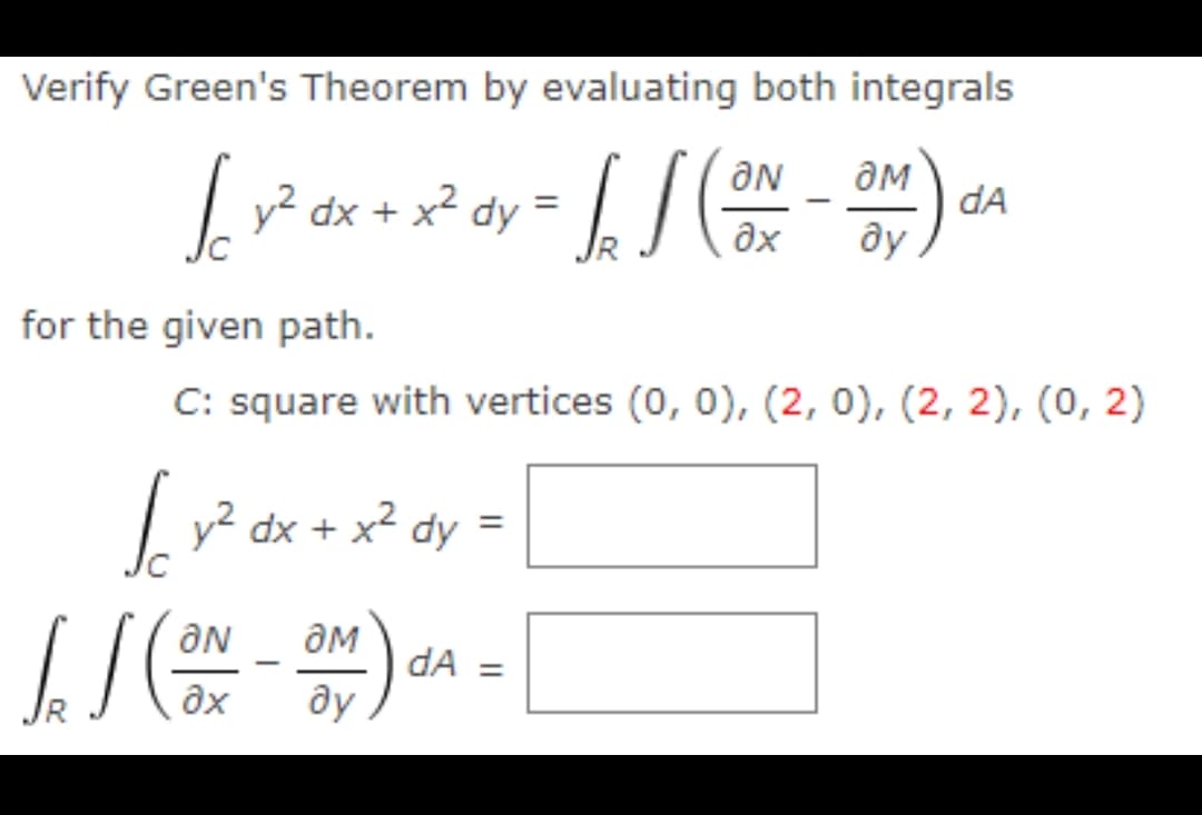 Verify Green's Theorem by evaluating both integrals
Lv² dx + x² dy =
/ /
dA
-
ax
ду
for the given path.
C: square with vertices (0, 0), (2, 0), (2, 2), (0, 2)
| =
y² dx + x² dy
ON
dA =
ду
ax
