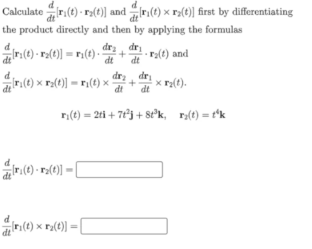 d
Calculate ri(t) · r2(t)] and ri(t) × r2(t)] first by differentiating
d
dt
dt
the product directly and then by applying the formulas
d
dr2
dri
[r1(t) · r2(t)] = r1(t) ·
dt
r2(t) and
dt
dt
d
dr2
dri
[ri(t) × r2(t)] = r¡(t) ×
dt
x r2(t).
dt
dt
ri(t) = 2ti + 7t°j + 8t°k, r2(t) = t*k
d
[ri(t) - r2(t)] =
dt
[r1(t) × r2(t)] =
