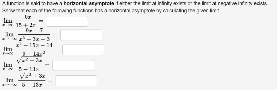 A function is said to have a horizontal asymptote if either the limit at infinity exists or the limit at negative infinity exists.
Show that each of the following functions has a horizontal asymptote by calculating the given limit.
-6x
lim
IH00 15 + 2x
9х — 7
lim
I-00 x3 + 3x
x2
lim
3
15х — 14
9 – 14x2
x2 + 3x
lim
13x
Vx2 + 3x
lim
5 – 13x
I-00

