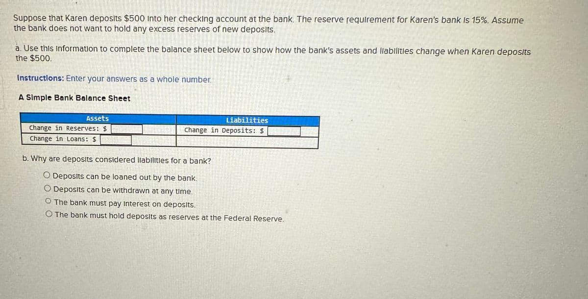 Suppose that Karen deposits $500 into her checking account at the bank. The reserve requirement for Karen's bank is 15%. Assume
the bank does not want to hold any excess reserves of new deposits.
a. Use this information to complete the balance sheet below to show how the bank's assets and liabilities change when Karen deposits
the $500.
Instructions: Enter your answers as a whole number.
A Simple Bank Balance Sheet
Assets
Change in Reserves: $
Change in Loans: $
Liabilities
Change in Deposits: $
b. Why are deposits considered liabilities for a bank?
O Deposits can be loaned out by the bank.
O Deposits can be withdrawn at any time
O The bank must pay Interest on deposits.
O The bank must hold deposits as reserves at the Federal Reserve.