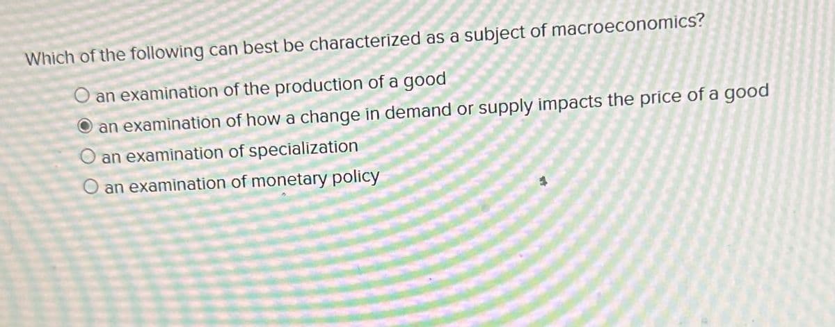 ****
Which of the following can best be characterized as a subject of macroeconomics?
an examination of the production of a good
an examination of how a change in demand or supply impacts the price of a good
an examination of specialization
O an examination of monetary policy