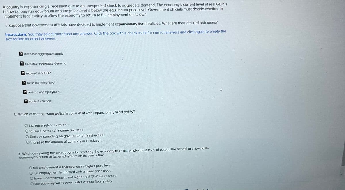 A country is experiencing a recession due to an unexpected shock to aggregate demand. The economy's current level of real GDP is
below its long-run equilibrium and the price level is below the equilibrium price level. Government officials must decide whether to
implement fiscal policy or allow the economy to return to full employment on its own.
a. Suppose that government officials have decided to implement expansionary fiscal policies. What are their desired outcomes?
Instructions: You may select more than one answer. Click the box with a check mark for correct answers and click again to empty the
box for the incorrect answers.
? increase aggregate supply
increase aggregate demand
? expand real GDP
? raise the price level
reduce unemployment
? control inflation
b. Which of the following policy is consistent with expansionary fiscal policy?
O Increase sales tax rates.
O Reduce personal income tax rates.
O Reduce spending on government infrastructure.
O Increase the amount of currency in circulation.
c. When comparing the two options for restoring the economy to its full-employment level of output, the benefit of allowing the
economy to return to full employment on its own is that
O full employment is reached with a higher price level.
O full employment is reached with a lower price level.
O lower unemployment and higher real GDP are reached.
O the economy will recover faster without fiscal policy.
-