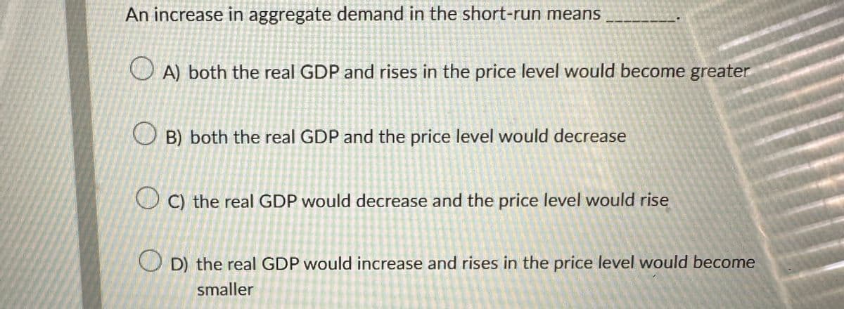 An increase in aggregate demand in the short-run means
A) both the real GDP and rises in the price level would become greater
B) both the real GDP and the price level would decrease
C) the real GDP would decrease and the price level would rise
D) the real GDP would increase and rises in the price level would become
smaller