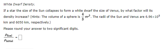White Dwarf Density.
If a star the size of the Sun collapses to form a white dwarf the size of Venus, by what factor will its
density increase? (Hints: The volume of a sphere is Tp3. The radii of the Sun and Venus are 6.96x105
3
km and 6050 km, respectively.)
Please round your answer to two significant digits.
Pina!
Pinitial

