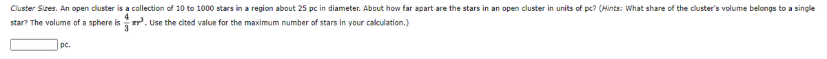 Cluster Sizes. An open cluster is a collection of 10 to 1000 stars in a region about 25 pc in diameter. About how far apart are the stars in an open cluster in units of pc? (Hints: What share of the cluster's volume belongs to a single
4
Tr. Use the cited value for the maximum number of stars in your calculation.)
star? The volume of a sphere is
pc.

