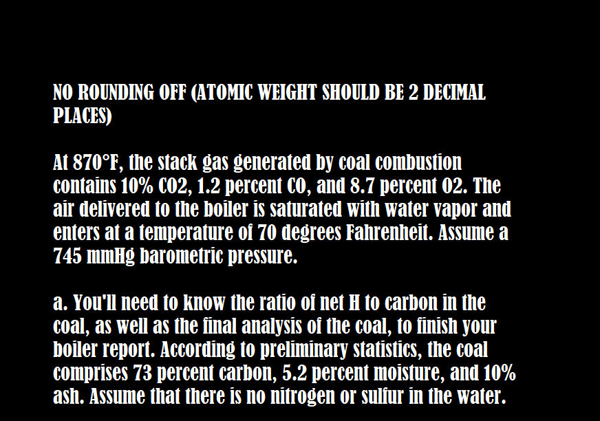 NO ROUNDING OFF (ATOMIC WEIGHT SHOULD BE 2 DECIMAL
PLACES)
At 870°F, the stack gas generated by coal combustion
contains 10% CO2, 1.2 percent CO, and 8.7 percent 02. The
air delivered to the boiler is saturated with water vapor and
enters at a temperature of 70 degrees Fahrenheit. Assume a
745 mmHg barometric pressure.
a. You'll need to know the ratio of net H to carbon in the
coal, as well as the final analysis of the coal, to finish your
boiler report. According to preliminary statistics, the coal
comprises 73 percent carbon, 5.2 percent moisture, and 10%
ash. Assume that there is no nitrogen or sulfur in the water.
