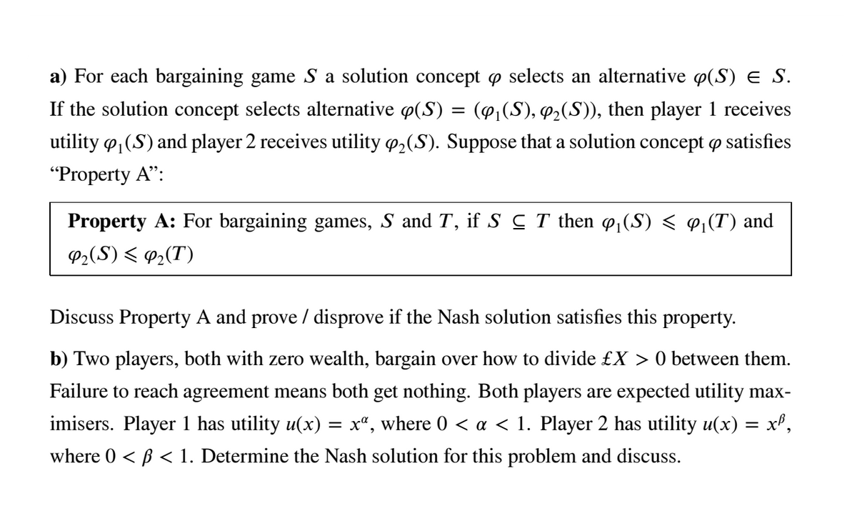 a) For each bargaining game S a solution concept o selects an alternative p(S) e S.
If the solution concept selects alternative p(S) = (@,(S), q2(S)), then player 1 receives
utility o, (S) and player 2 receives utility 2(S). Suppose that a solution concept o satisfies
"Property A":
Property A: For bargaining games, S and T, if S C T then ø(S) < ¢1(T) and
P2(S) < @2(T)
Discuss Property A and prove / disprove if the Nash solution satisfies this property.
b) Two players, both with zero wealth, bargain over how to divide £X > 0 between them.
Failure to reach agreement means both get nothing. Both players are expected utility max-
imisers. Player 1 has utility u(x) = x", where 0 < a < 1. Player 2 has utility u(x)
where 0 < B < 1. Determine the Nash solution for this problem and discuss.
xP,
