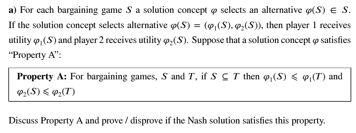 a) For each bargaining game S a solution concept o selects an alternative p(S) e S.
If the solution concept selects alternative p(S) = (@,(S), P2(S)), then player 1 receives
utility o,(S) and player 2 receives utility o,(S). Suppose that a solution concept o satisfies
"Property A":
Property A: For bargaining games, S and T, if S C T then @¡(S) < «¡(T) and
P2(S) < P2(T)
Discuss Property A and prove / disprove if the Nash solution satisfies this property.
