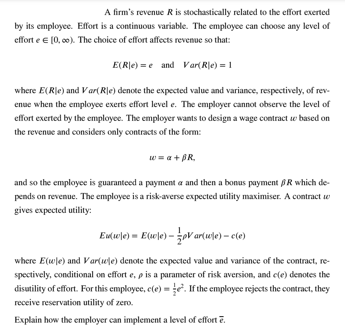 A firm's revenue R is stochastically related to the effort exerted
by its employee. Effort is a continuous variable. The employee can choose any level of
effort e E [0, ). The choice of effort affects revenue so that:
E(R|e) = e and Var(R|e) = 1
%3D
where E(R|e) and V ar(R|e) denote the expected value and variance, respectively, of rev-
enue when the employee exerts effort level e. The employer cannot observe the level of
effort exerted by the employee. The employer wants to design a wage contract w based on
the revenue and considers only contracts of the form:
w-α+ βR
and so the employee is guaranteed a payment a and then a bonus payment ßR which de-
pends on revenue. The employee is a risk-averse expected utility maximiser. A contract w
gives expected utility:
Eu(w\e) = E(w\e)-eV ar(w]e) – c(e)
where E(wle) and Var(wle) denote the expected value and variance of the contract, re-
spectively, conditional on effort e, p is a parameter of risk aversion, and c(e) denotes the
disutility of effort. For this employee, c(e) = ;e². If the employee rejects the contract, they
receive reservation utility of zero.
Explain how the employer can implement a level of effort ē.
