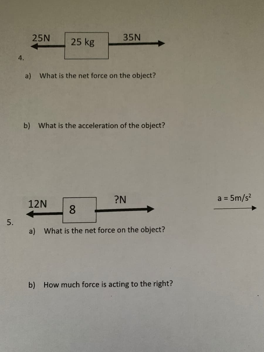 25N
35N
25 kg
4.
a) What is the net force on the object?
b) What is the acceleration of the object?
?N
a = 5m/s?
%D
12N
8.
5.
a) What is the net force on the object?
b) How much force is acting to the right?
