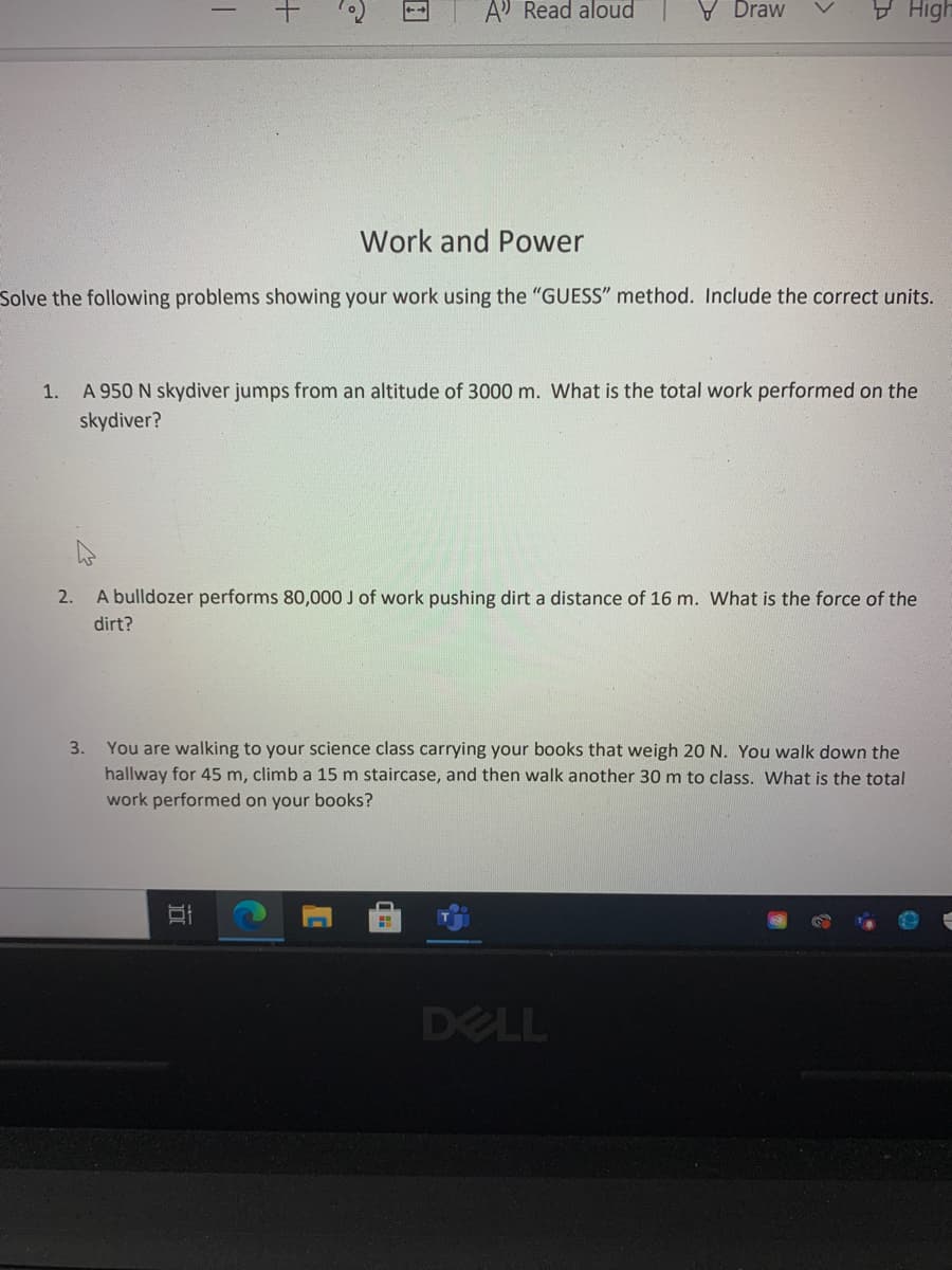 A Read aloud
V Draw
V High
Work and Power
Solve the following problems showing your work using the "GUESS" method. Include the correct units.
1. A 950 N skydiver jumps from an altitude of 3000 m. What is the total work performed on the
skydiver?
2.
A bulldozer performs 80,000 J of work pushing dirt a distance of 16 m. What is the force of the
dirt?
3. You are walking to your science class carrying your books that weigh 20 N. You walk down the
hallway for 45 m, climb a 15 m staircase, and then walk another 30 m to class. What is the total
work performed on your books?
DELL
近
