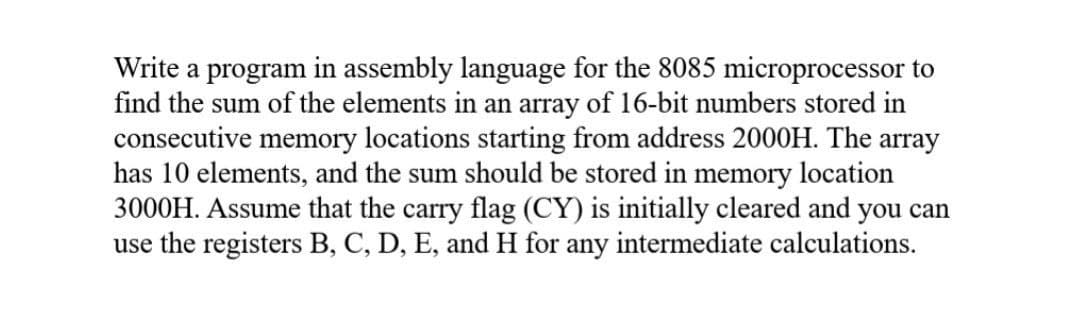 Write a program in assembly language for the 8085 microprocessor to
find the sum of the elements in an array of 16-bit numbers stored in
consecutive memory locations starting from address 2000H. The array
has 10 elements, and the sum should be stored in memory location
3000H. Assume that the carry flag (CY) is initially cleared and you can
use the registers B, C, D, E, and H for any intermediate calculations.
