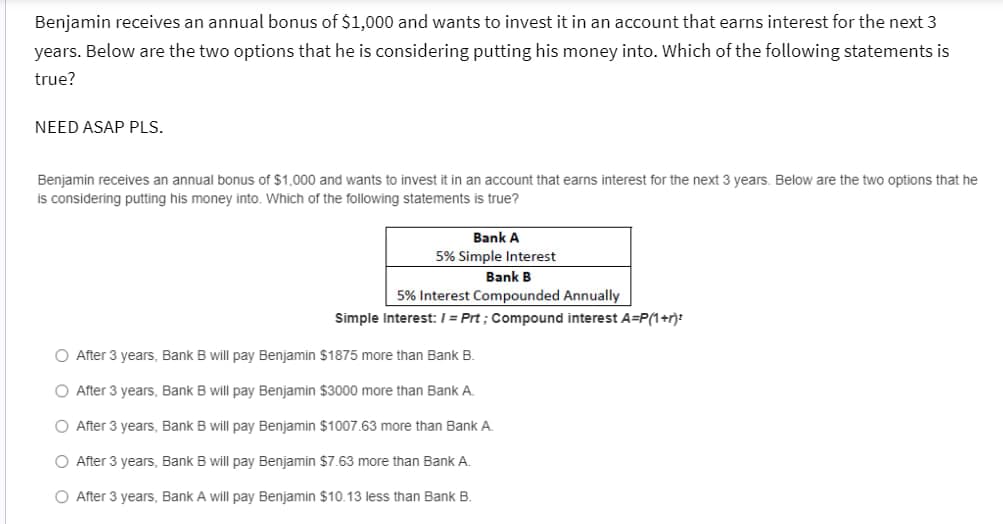 Benjamin receives an annual bonus of $1,000 and wants to invest it in an account that earns interest for the next 3
years. Below are the two options that he is considering putting his money into. Which of the following statements is
true?
NEED ASAP PLS.
Benjamin receives an annual bonus of $1,000 and wants to invest it in an account that earns interest for the next 3 years. Below are the two options that he
is considering putting his money into. Which of the following statements is true?
Bank A
5% Simple Interest
Bank B
5% Interest Compounded Annually
Simple Interest: /= Prt; Compound interest A=P(1+r)²
O After 3 years, Bank B will pay Benjamin $1875 more than Bank B.
O After 3 years, Bank B will pay Benjamin $3000 more than Bank A.
O After 3 years, Bank B will pay Benjamin $1007.63 more than Bank A.
O After 3 years, Bank B will pay Benjamin $7.63 more than Bank A.
O After 3 years, Bank A will pay Benjamin $10.13 less than Bank B.
