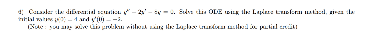 6) Consider the differential equation y" – 2y' – 8y = 0. Solve this ODE using the Laplace transform method, given the
initial values y(0)
(Note : you may solve this problem without using the Laplace transform method for partial credit)
4 and y'(0) = -2.
