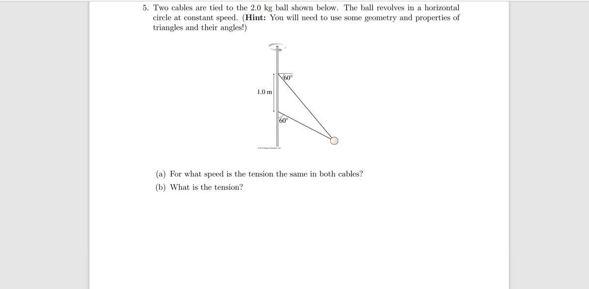 5. Two cables are tied to the 2.0 kg ball shown below. The ball revolves in a horizontal
circle at constant speed. (Hint: You will need to use some geometry and properties of
triangles and their angles!)
60°
1.0 m
60°
© 2013 Pearson Education, Inc
(a) For what speed is the tension the same in both cables?
(b) What is the tension?
