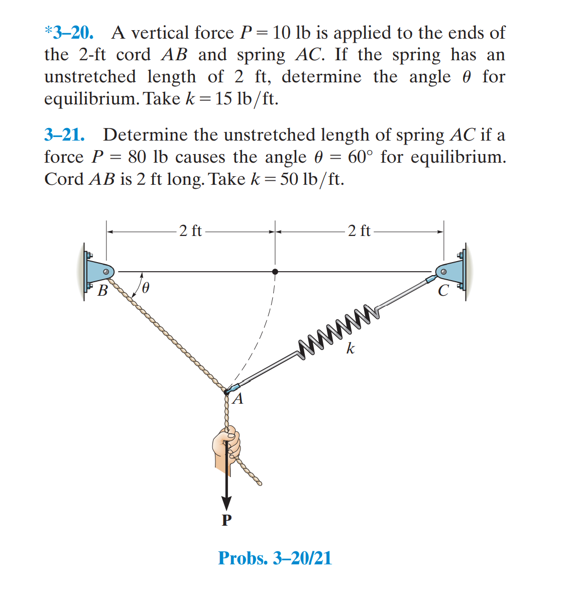 *3–20. A vertical force P= 10 lb is applied to the ends of
the 2-ft cord AB and spring AC. If the spring has an
unstretched length of 2 ft, determine the angle 0 for
equilibrium. Take k = 15 lb/ft.
3–21. Determine the unstretched length of spring AC if a
force P = 80 lb causes the angle 0 = 60° for equilibrium.
Cord AB is 2 ft long. Take k = 50 lb/ft.
2 ft-
2 ft
В
ww
k
Probs. 3–20/21
