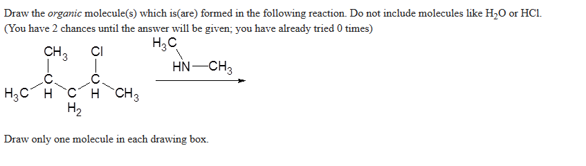 Draw the organic molecule(s) which is(are) formed in the following reaction. Do not include molecules like H₂O or HC1.
(You have 2 chances until the answer will be given; you have already tried 0 times)
H3C
CH 3
CI
HN—CH3
C
HỌC H C H CH3
H₂
Draw only one molecule in each drawing box.