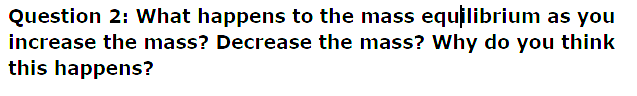 Question 2: What happens to the mass equilibrium as you
increase the mass? Decrease the mass? Why do you think
this happens?
