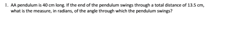1. AA pendulum is 40 cm long. If the end of the pendulum swings through a total distance of 13.5 cm,
what is the measure, in radians, of the angle through which the pendulum swings?
