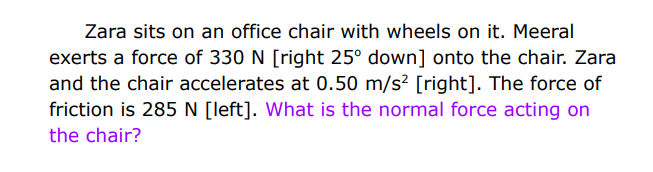 Zara sits on an office chair with wheels on it. Meeral
exerts a force of 330 N [right 25° down] onto the chair. Zara
and the chair accelerates at 0.50 m/s² [right]. The force of
friction is 285 N [left]. What is the normal force acting on
the chair?
