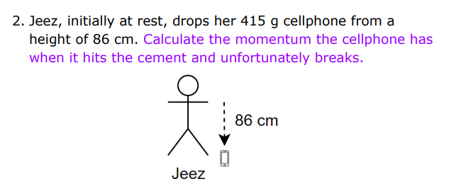 2. Jeez, initially at rest, drops her 415 g cellphone from a
height of 86 cm. Calculate the momentum the cellphone has
when it hits the cement and unfortunately breaks.
86 cm
Jeez
