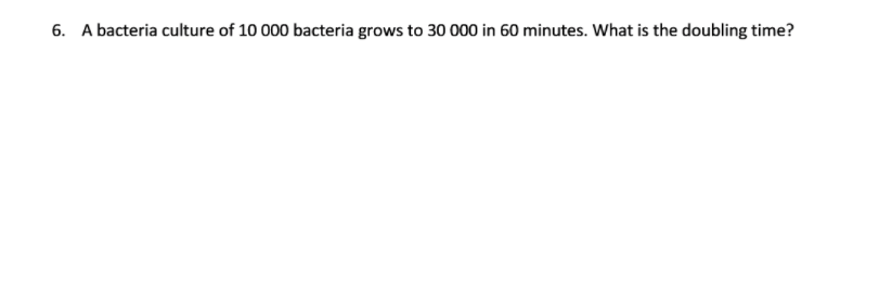 6. A bacteria culture of 10 000 bacteria grows to 30 000 in 60 minutes. What is the doubling time?
