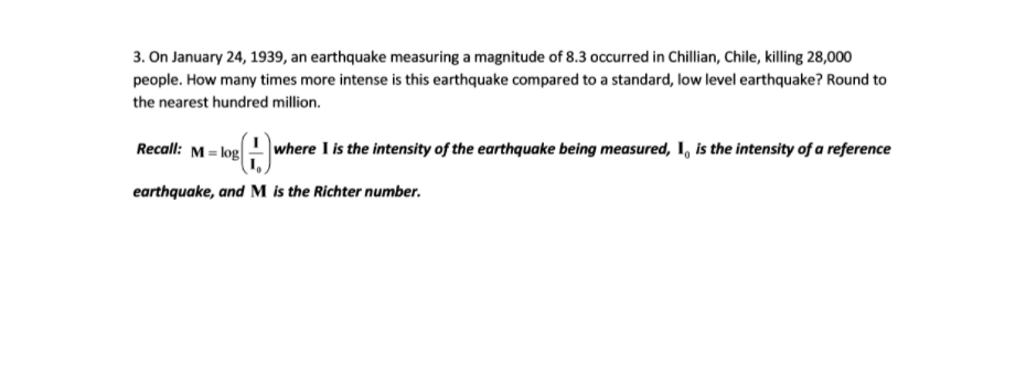 3. On January 24, 1939, an earthquake measuring a magnitude of 8.3 occurred in Chillian, Chile, killing 28,000
people. How many times more intense is this earthquake compared to a standard, low level earthquake? Round to
the nearest hundred million.
Recall: M = log
where I is the intensity of the earthquake being measured, I, is the intensity of a reference
earthquake, and M is the Richter number.
