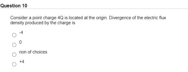 Question 10
Consider a point charge 4Q is located at the origin. Divergence of the electric flux
density produced by the charge is
non of choices
+4
