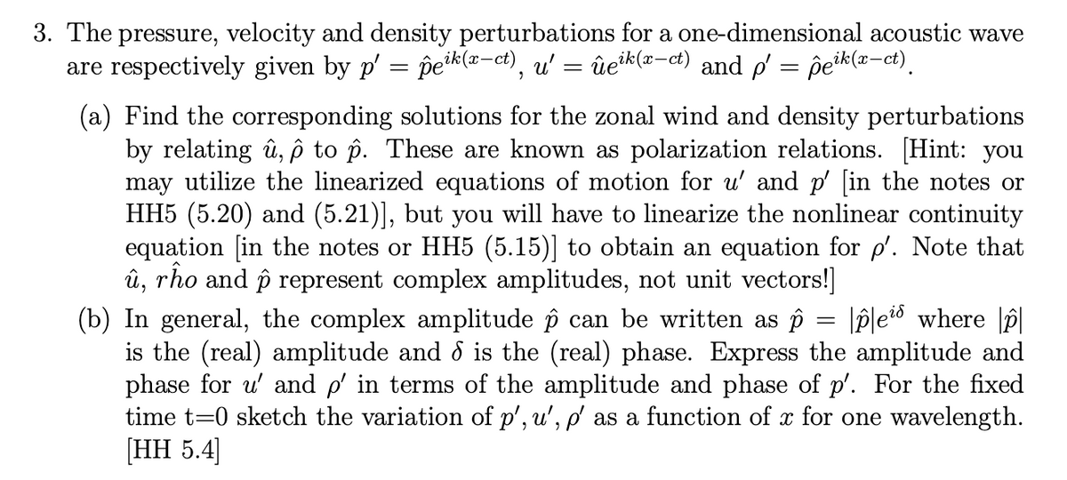 3. The pressure, velocity and density perturbations for a one-dimensional acoustic wave
are respectively given by p' = peik(x-ct), u': ûeik(x-ct) and p = peik(x-ct).
=
(a) Find the corresponding solutions for the zonal wind and density perturbations
by relating û, ô to p. These are known as polarization relations. [Hint: you
may utilize the linearized equations of motion for u' and p' [in the notes or
HH5 (5.20) and (5.21)], but you will have to linearize the nonlinear continuity
equation [in the notes or HH5 (5.15)] to obtain an equation for p'. Note that
û, rho and p represent complex amplitudes, not unit vectors!]
(b) In general, the complex amplitude ô can be written as p ples where p
is the (real) amplitude and d is the (real) phase. Express the amplitude and
phase for u' and p' in terms of the amplitude and phase of p'. For the fixed
time t=0 sketch the variation of p', u', p' as a function of x for one wavelength.
[HH 5.4]
=