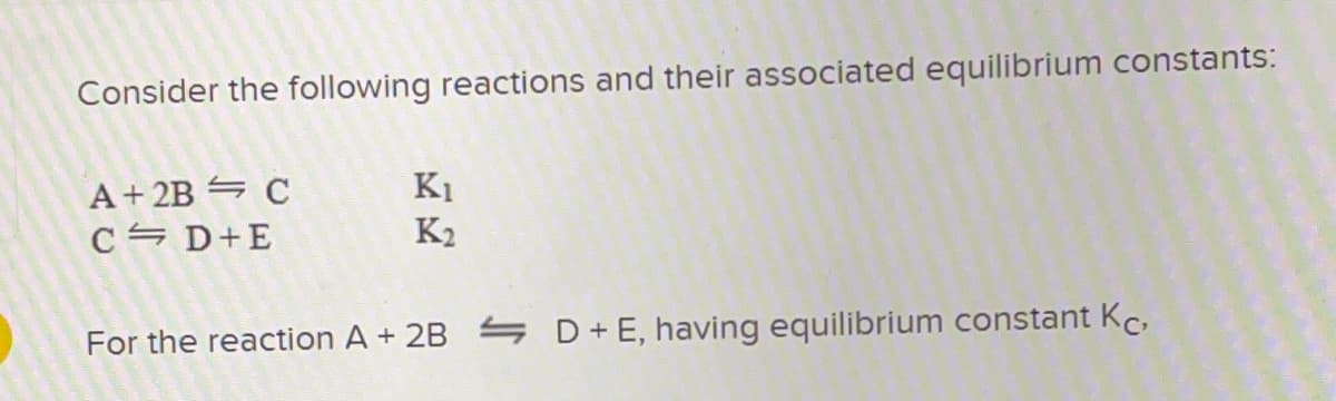 Consider the following reactions and their associated equilibrium constants:
A+ 2B = C
C = D+E
K1
K2
For the reaction A + 2B D+E, having equilibrium constant Kc,
