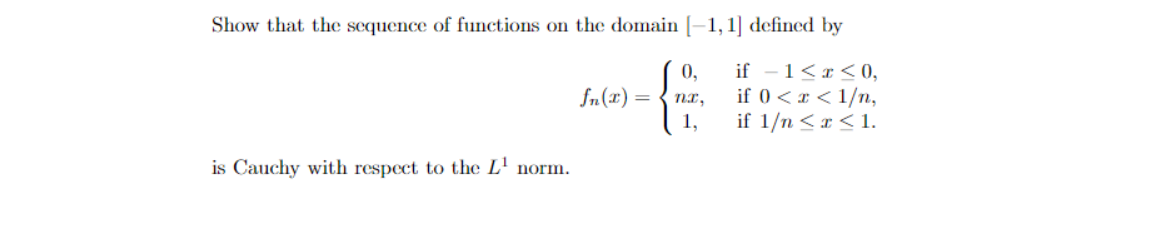 Show that the sequence of functions on the domain [-1, 1] defined by
if - 1<r<0,
0,
if 0 <x < 1/n,
if 1/n <x < 1.
fn(x)
nI,
1,
is Cauchy with respect to the L' norm.
