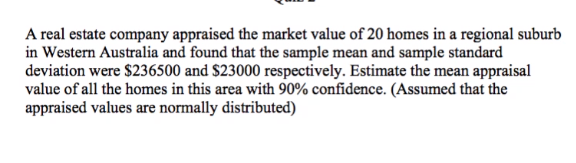 A real estate company appraised the market value of 20 homes in a regional suburb
in Western Australia and found that the sample mean and sample standard
deviation were $236500 and $23000 respectively. Estimate the mean appraisal
value of all the homes in this area with 90% confidence. (Assumed that the
appraised values are normally distributed)
